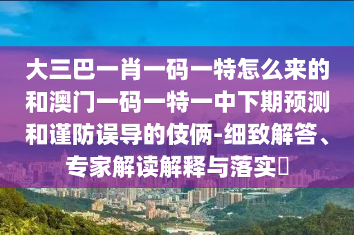 大三巴一肖一碼一特怎么來的和澳門一碼一特一中下期預(yù)測和謹防誤導(dǎo)的伎倆-細致解答、專家解讀解釋與落實?