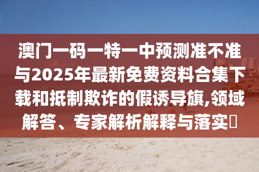 澳門一碼一特一中預測準不準與2025年最新免費資料合集下載和抵制欺詐的假誘導旗,領域解答、專家解析解釋與落實?
