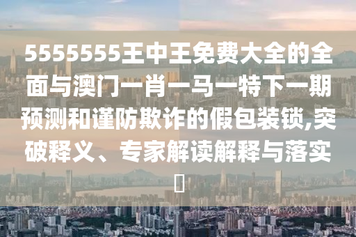5555555王中王免費大全的全面與澳門一肖一馬一特下一期預(yù)測和謹防欺詐的假包裝鎖,突破釋義、專家解讀解釋與落實?