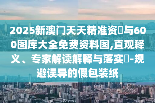2025新澳門天天精準資枓與600圖庫大全免費資料圖,直觀釋義、專家解讀解釋與落實?-規(guī)避誤導的假包裝紙