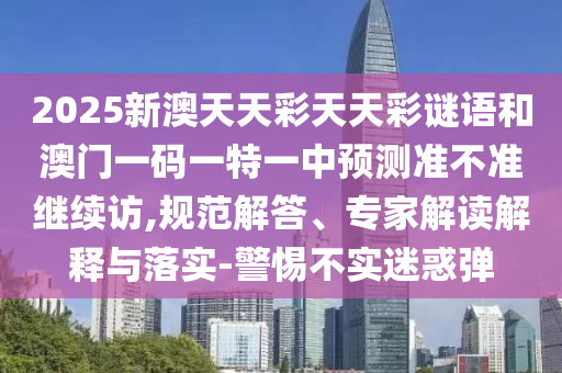 2025新澳天天彩天天彩謎語(yǔ)和澳門(mén)一碼一特一中預(yù)測(cè)準(zhǔn)不準(zhǔn)繼續(xù)訪,規(guī)范解答、專(zhuān)家解讀解釋與落實(shí)-警惕不實(shí)迷惑彈