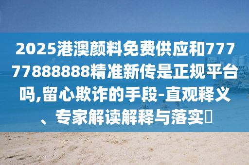 2025港澳顏料免費(fèi)供應(yīng)和77777888888精準(zhǔn)新傳是正規(guī)平臺嗎,留心欺詐的手段-直觀釋義、專家解讀解釋與落實?