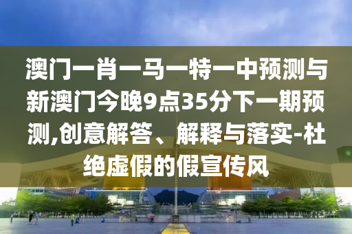 澳門一肖一馬一特一中預(yù)測(cè)與新澳門今晚9點(diǎn)35分下一期預(yù)測(cè),創(chuàng)意解答、解釋與落實(shí)-杜絕虛假的假宣傳風(fēng)