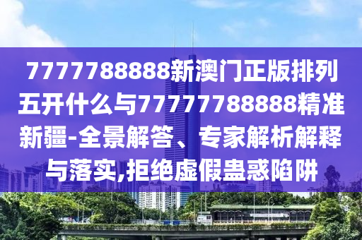 7777788888新澳門正版排列五開什么與77777788888精準(zhǔn)新疆-全景解答、專家解析解釋與落實,拒絕虛假蠱惑陷阱