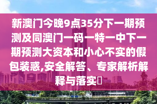新澳門今晚9點35分下一期預(yù)測及同澳門一碼一特一中下一期預(yù)測大資本和小心不實的假包裝惑,安全解答、專家解析解釋與落實?