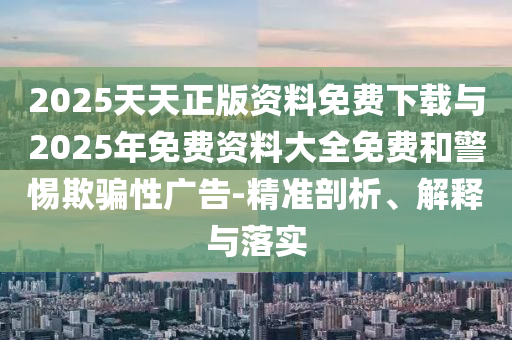 2025天天正版資料免費(fèi)下載與2025年免費(fèi)資料大全免費(fèi)和警惕欺騙性廣告-精準(zhǔn)剖析、解釋與落實(shí)