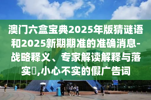澳門六盒寶典2025年版猜謎語和2025新期期準(zhǔn)的準(zhǔn)確消息-戰(zhàn)略釋義、專家解讀解釋與落實(shí)?,小心不實(shí)的假?gòu)V告詞