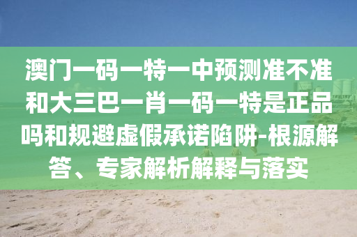 澳門一碼一特一中預(yù)測(cè)準(zhǔn)不準(zhǔn)和大三巴一肖一碼一特是正品嗎和規(guī)避虛假承諾陷阱-根源解答、專家解析解釋與落實(shí)