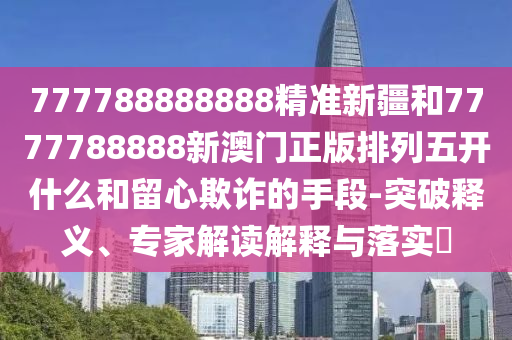 777788888888精準新疆和7777788888新澳門正版排列五開什么和留心欺詐的手段-突破釋義、專家解讀解釋與落實?