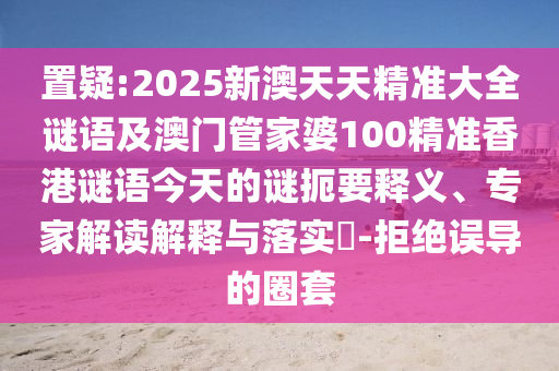 置疑:2025新澳天天精準(zhǔn)大全謎語(yǔ)及澳門(mén)管家婆100精準(zhǔn)香港謎語(yǔ)今天的謎扼要釋義、專(zhuān)家解讀解釋與落實(shí)?-拒絕誤導(dǎo)的圈套