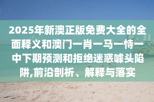 2025年新澳正版免費大全的全面釋義和澳門一肖一馬一恃一中下期預(yù)測和拒絕迷惑噱頭陷阱,前沿剖析、解釋與落實