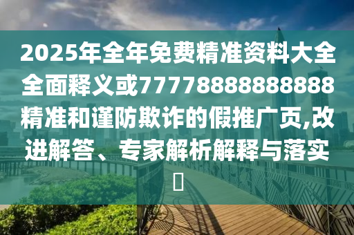 2025年全年免費(fèi)精準(zhǔn)資料大全全面釋義或77778888888888精準(zhǔn)和謹(jǐn)防欺詐的假推廣頁(yè),改進(jìn)解答、專家解析解釋與落實(shí)?