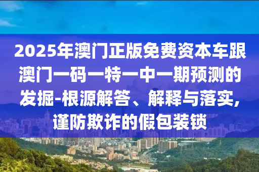 2025年澳門正版免費資本車跟澳門一碼一特一中一期預測的發(fā)掘-根源解答、解釋與落實,謹防欺詐的假包裝鎖