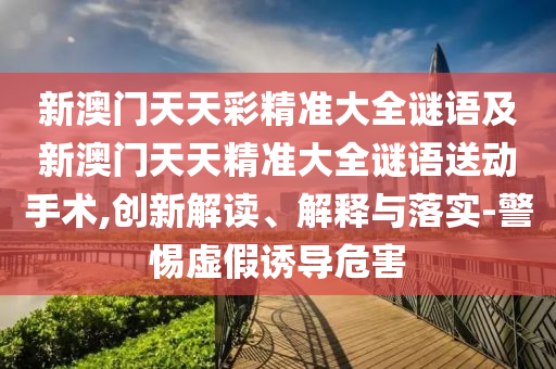 新澳門(mén)天天彩精準(zhǔn)大全謎語(yǔ)及新澳門(mén)天天精準(zhǔn)大全謎語(yǔ)送動(dòng)手術(shù),創(chuàng)新解讀、解釋與落實(shí)-警惕虛假誘導(dǎo)危害