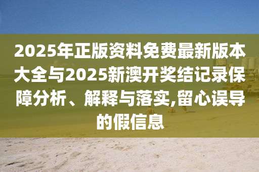 2025年正版資料免費最新版本大全與2025新澳開獎結(jié)記錄保障分析、解釋與落實,留心誤導的假信息