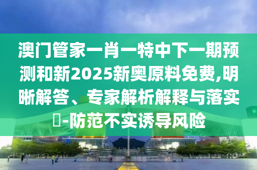 澳門管家一肖一特中下一期預測和新2025新奧原料免費,明晰解答、專家解析解釋與落實?-防范不實誘導風險