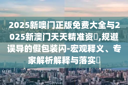 2025新噢門正版免費大全與2025新澳門天天精準(zhǔn)資枓,規(guī)避誤導(dǎo)的假包裝閃-宏觀釋義、專家解析解釋與落實?