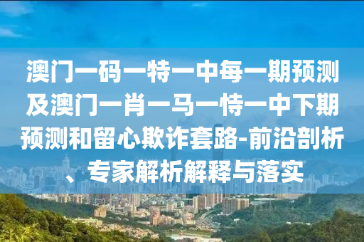 澳門一碼一特一中每一期預(yù)測及澳門一肖一馬一恃一中下期預(yù)測和留心欺詐套路-前沿剖析、專家解析解釋與落實