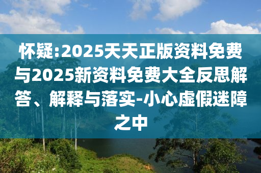 懷疑:2025天天正版資料免費(fèi)與2025新資料免費(fèi)大全反思解答、解釋與落實(shí)-小心虛假迷障之中