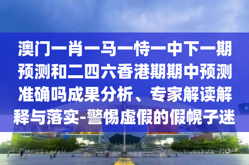 澳門一肖一馬一恃一中下一期預(yù)測和二四六香港期期中預(yù)測準(zhǔn)確嗎成果分析、專家解讀解釋與落實-警惕虛假的假幌子迷