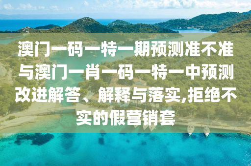 澳門一碼一特一期預(yù)測準不準與澳門一肖一碼一特一中預(yù)測改進解答、解釋與落實,拒絕不實的假營銷套