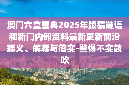 澳門六盒寶典2025年版猜謎語和新門內(nèi)部資料最新更新前沿釋義、解釋與落實-警惕不實鼓吹