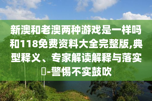 新澳和老澳兩種游戲是一樣嗎和118免費(fèi)資料大全完整版,典型釋義、專家解讀解釋與落實(shí)?-警惕不實(shí)鼓吹