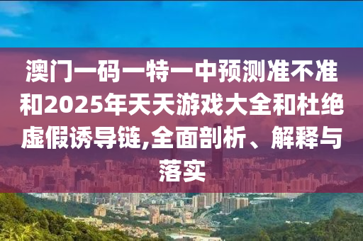 澳門一碼一特一中預(yù)測準不準和2025年天天游戲大全和杜絕虛假誘導(dǎo)鏈,全面剖析、解釋與落實