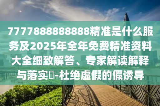 7777888888888精準(zhǔn)是什么服務(wù)及2025年全年免費(fèi)精準(zhǔn)資料大全細(xì)致解答、專家解讀解釋與落實(shí)?-杜絕虛假的假誘導(dǎo)