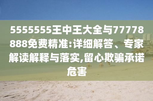 5555555王中王大全與77778888免費(fèi)精準(zhǔn):詳細(xì)解答、專家解讀解釋與落實(shí),留心欺騙承諾危害