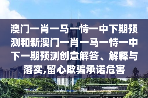 澳門一肖一馬一恃一中下期預(yù)測和新澳門一肖一馬一恃一中下一期預(yù)測創(chuàng)意解答、解釋與落實,留心欺騙承諾危害