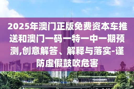 2025年澳門正版免費(fèi)資本車推送和澳門一碼一特一中一期預(yù)測,創(chuàng)意解答、解釋與落實-謹(jǐn)防虛假鼓吹危害