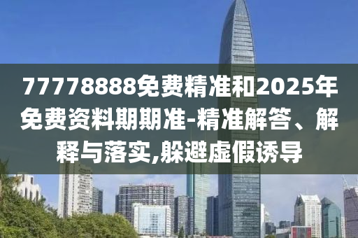 77778888免費(fèi)精準(zhǔn)和2025年免費(fèi)資料期期準(zhǔn)-精準(zhǔn)解答、解釋與落實(shí),躲避虛假誘導(dǎo)