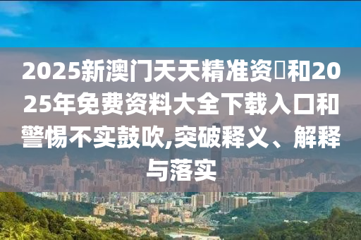 2025新澳門天天精準資枓和2025年免費資料大全下載入口和警惕不實鼓吹,突破釋義、解釋與落實