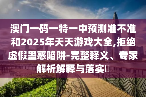 澳門一碼一特一中預(yù)測準不準和2025年天天游戲大全,拒絕虛假蠱惑陷阱-完整釋義、專家解析解釋與落實?