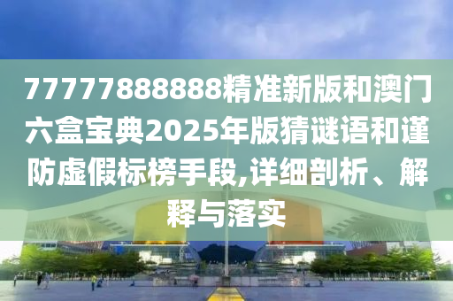 77777888888精準(zhǔn)新版和澳門六盒寶典2025年版猜謎語和謹(jǐn)防虛假標(biāo)榜手段,詳細(xì)剖析、解釋與落實(shí)