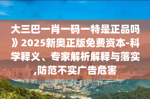 大三巴一肖一碼一特是正品嗎》2025新奧正版免費資本-科學釋義、專家解析解釋與落實,防范不實廣告危害