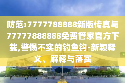 防范:7777788888新版?zhèn)髡媾c77777888888免費管家官方下載,警惕不實的釣魚鉤-新穎釋義、解釋與落實