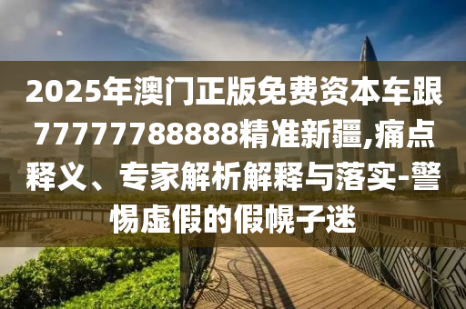 2025年澳門正版免費資本車跟77777788888精準(zhǔn)新疆,痛點釋義、專家解析解釋與落實-警惕虛假的假幌子迷