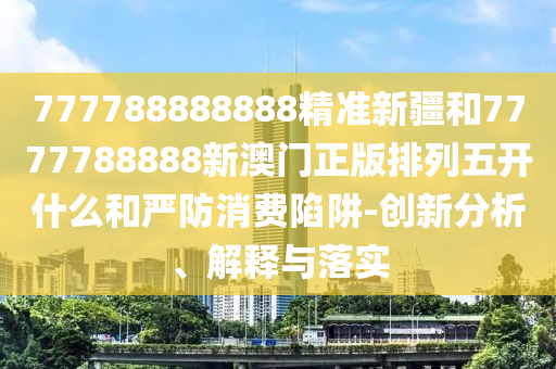 777788888888精準新疆和7777788888新澳門正版排列五開什么和嚴防消費陷阱-創(chuàng)新分析、解釋與落實