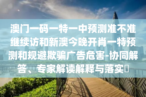 澳門一碼一特一中預(yù)測準(zhǔn)不準(zhǔn)繼續(xù)訪和新澳今晚開肖一特預(yù)測和規(guī)避欺騙廣告危害-協(xié)同解答、專家解讀解釋與落實(shí)?