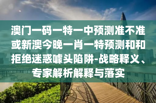 澳門一碼一特一中預測準不準或新澳今晚一肖一特預測和和拒絕迷惑噱頭陷阱-戰(zhàn)略釋義、專家解析解釋與落實