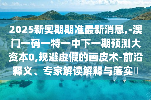 2025新奧期期準(zhǔn)最新消息,-澳門(mén)一碼一特一中下一期預(yù)測(cè)大資本0,規(guī)避虛假的畫(huà)皮術(shù)-前沿釋義、專(zhuān)家解讀解釋與落實(shí)?