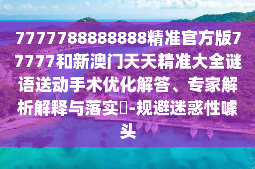 7777788888888精準官方版77777和新澳門天天精準大全謎語送動手術優(yōu)化解答、專家解析解釋與落實?-規(guī)避迷惑性噱頭