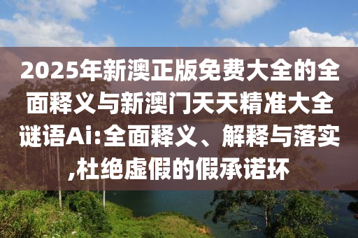 2025年新澳正版免費(fèi)大全的全面釋義與新澳門天天精準(zhǔn)大全謎語(yǔ)Ai:全面釋義、解釋與落實(shí),杜絕虛假的假承諾環(huán)