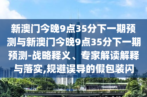 新澳門今晚9點35分下一期預(yù)測與新澳門今晚9點35分下一期預(yù)測-戰(zhàn)略釋義、專家解讀解釋與落實,規(guī)避誤導(dǎo)的假包裝閃