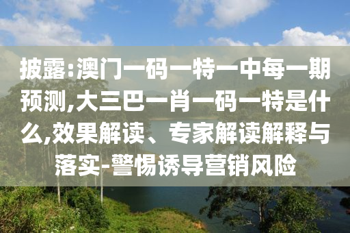 披露:澳門一碼一特一中每一期預(yù)測,大三巴一肖一碼一特是什么,效果解讀、專家解讀解釋與落實(shí)-警惕誘導(dǎo)營銷風(fēng)險(xiǎn)