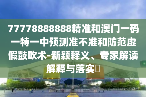 77778888888精準(zhǔn)和澳門(mén)一碼一特一中預(yù)測(cè)準(zhǔn)不準(zhǔn)和防范虛假鼓吹術(shù)-新穎釋義、專(zhuān)家解讀解釋與落實(shí)?