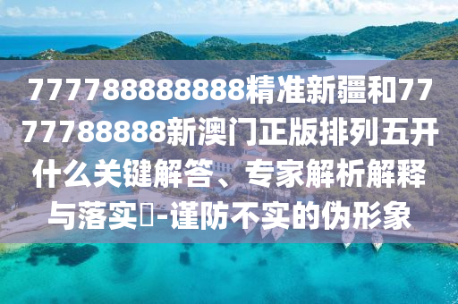 777788888888精準新疆和7777788888新澳門正版排列五開什么關(guān)鍵解答、專家解析解釋與落實?-謹防不實的偽形象