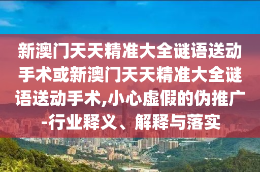 新澳門天天精準(zhǔn)大全謎語送動(dòng)手術(shù)或新澳門天天精準(zhǔn)大全謎語送動(dòng)手術(shù),小心虛假的偽推廣-行業(yè)釋義、解釋與落實(shí)